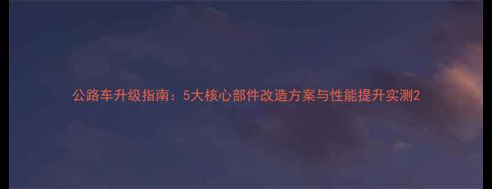 公路车升级指南5大核心部件改造方案与性能提升实测