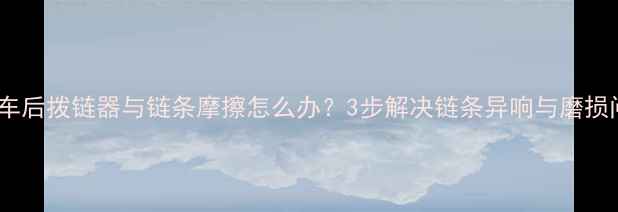 公路车后拨链器与链条摩擦怎么办3步解决链条异响与磨损问题