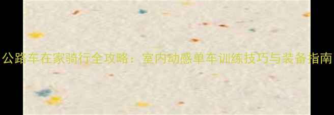 公路车在家骑行全攻略室内动感单车训练技巧与装备指南