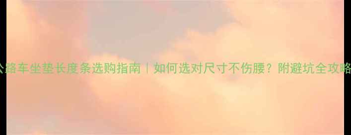 公路车坐垫长度条选购指南如何选对尺寸不伤腰附避坑全攻略