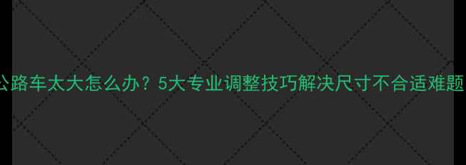 公路车太大怎么办5大专业调整技巧解决尺寸不合适难题