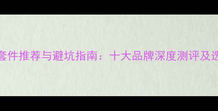 公路车套件推荐与避坑指南十大品牌深度测评及选购攻略