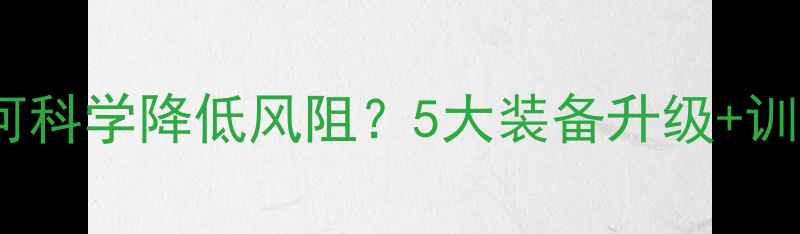 公路车如何科学降低风阻5大装备升级训练技巧全