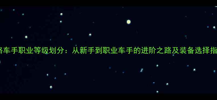 公路车手职业等级划分从新手到职业车手的进阶之路及装备选择指南