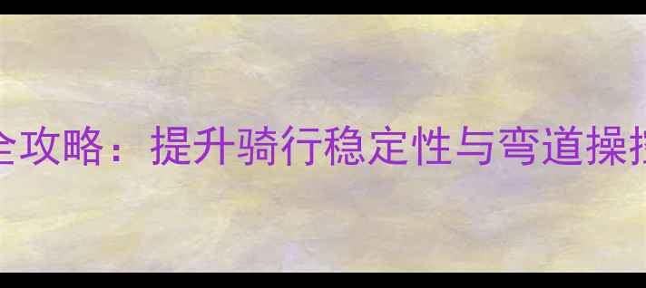 公路车控车技巧全攻略提升骑行稳定性与弯道操控的五大核心方法