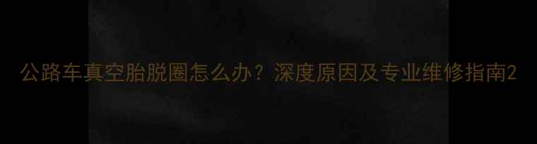 公路车真空胎脱圈怎么办深度原因及专业维修指南