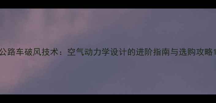 公路车破风技术空气动力学设计的进阶指南与选购攻略