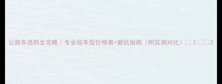 公路车选购全攻略专业级车型价格表避坑指南附实测对比