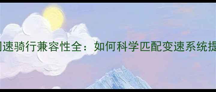 公路车飞轮同速骑行兼容性全如何科学匹配变速系统提升骑行效率