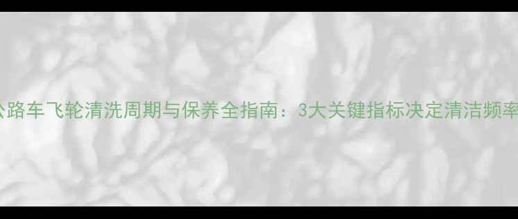 公路车飞轮清洗周期与保养全指南3大关键指标决定清洁频率