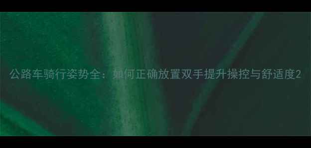 公路车骑行姿势全如何正确放置双手提升操控与舒适度