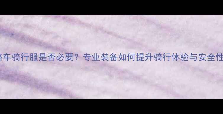公路车骑行服是否必要专业装备如何提升骑行体验与安全性能