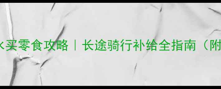 公路骑行沿途买水买零食攻略长途骑行补给全指南附真实购物地点
