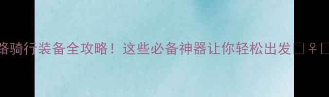 公路骑行装备全攻略这些必备神器让你轻松出发