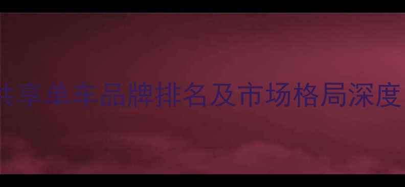 共享单车品牌排名及市场格局深度