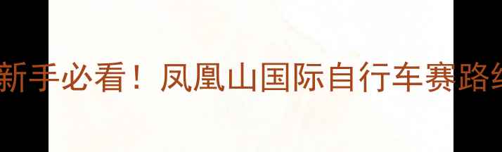 凤凰山骑行全攻略新手必看凤凰山国际自行车赛路线装备清单打卡点