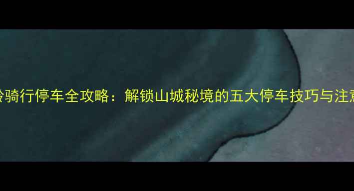 凤凰岭骑行停车全攻略解锁山城秘境的五大停车技巧与注意事项