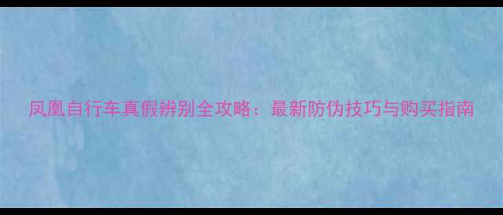 凤凰自行车真假辨别全攻略最新防伪技巧与购买指南
