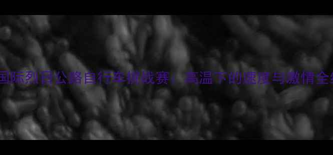 北京国际烈日公路自行车挑战赛高温下的速度与激情全纪录