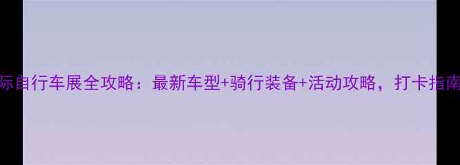 北京国际自行车展全攻略最新车型骑行装备活动攻略打卡指南来了