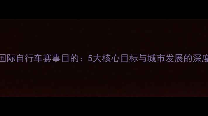 北京国际自行车赛事目的5大核心目标与城市发展的深度链接