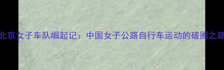 北京女子车队崛起记中国女子公路自行车运动的破圈之路