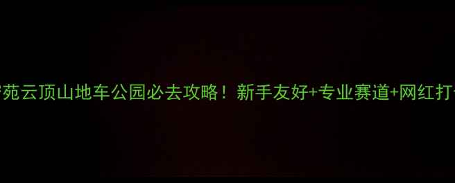 北京密苑云顶山地车公园必去攻略新手友好专业赛道网红打卡地全