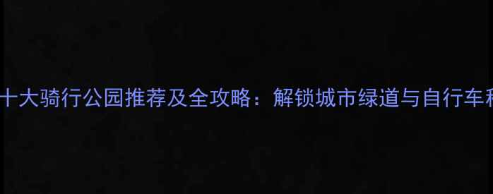 北京必去十大骑行公园推荐及全攻略解锁城市绿道与自行车租赁指南
