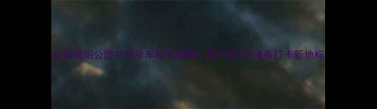 北京朝阳公园共享单车租赁攻略亲子骑行健身打卡新地标