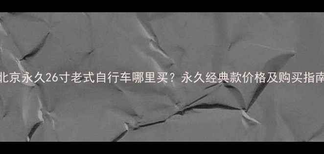 北京永久26寸老式自行车哪里买永久经典款价格及购买指南