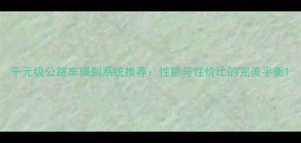 千元级公路车碟刹系统推荐性能与性价比的完美平衡