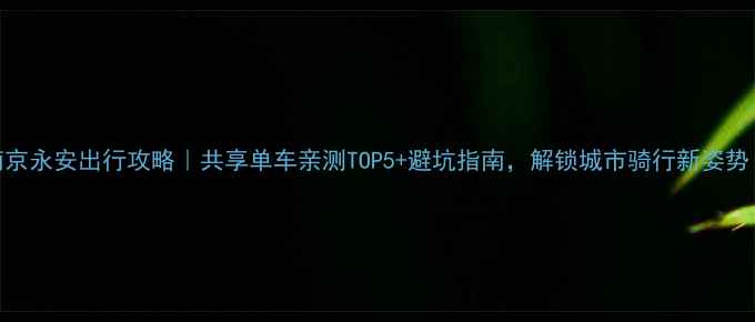 南京永安出行攻略共享单车亲测TOP5避坑指南解锁城市骑行新姿势