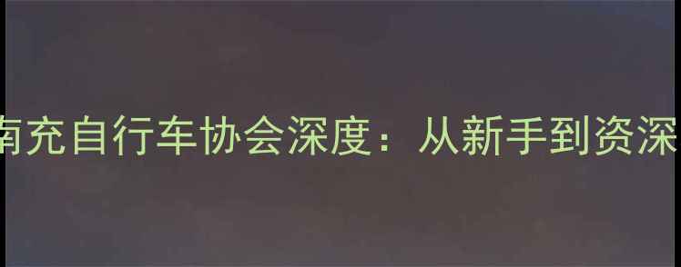 南充骑行全攻略南充自行车协会深度从新手到资深骑手的成长指南