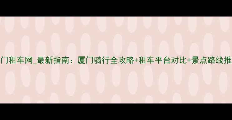 厦门租车网最新指南厦门骑行全攻略租车平台对比景点路线推荐