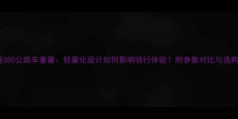 喜德盛350公路车重量轻量化设计如何影响骑行体验附参数对比与选购指南