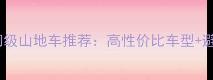 国产入门级山地车推荐高性价比车型避坑指南