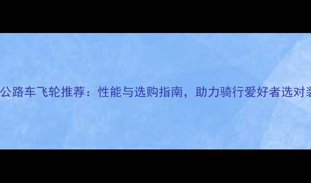 国产公路车飞轮推荐性能与选购指南助力骑行爱好者选对装备