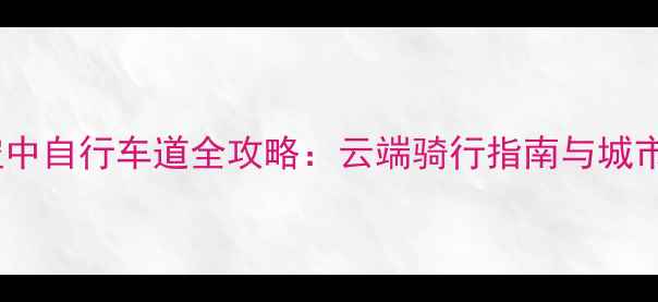 国内十大最美空中自行车道全攻略云端骑行指南与城市交通革新启示