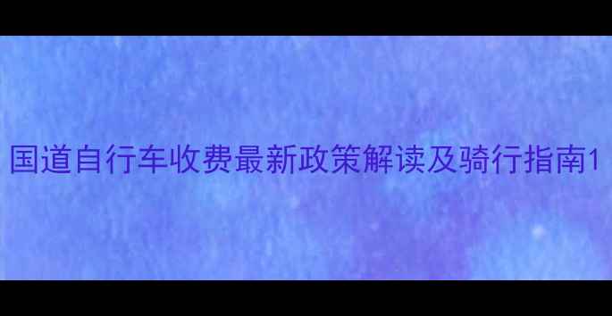 国道自行车收费最新政策解读及骑行指南