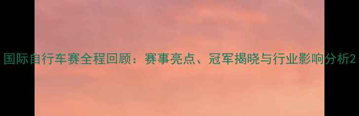 国际自行车赛全程回顾赛事亮点冠军揭晓与行业影响分析