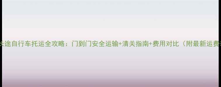 国际长途自行车托运全攻略门到门安全运输清关指南费用对比附最新运费表