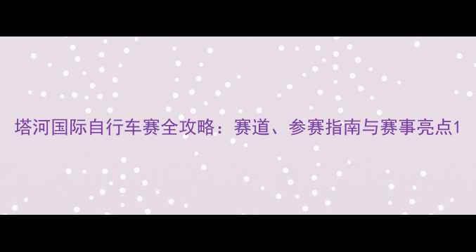 塔河国际自行车赛全攻略赛道参赛指南与赛事亮点