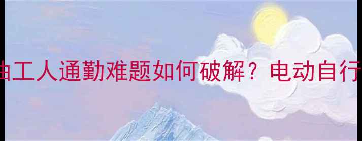 大港油田共享单车项目启动石油工人通勤难题如何破解电动自行车租赁服务背后的产业升级密码