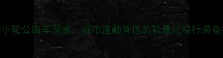 大行小轮公路车深度城市通勤首选的轻量化骑行装备推荐