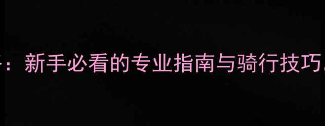 大行自行车俱乐部攻略新手必看的专业指南与骑行技巧解锁城市骑行新体验