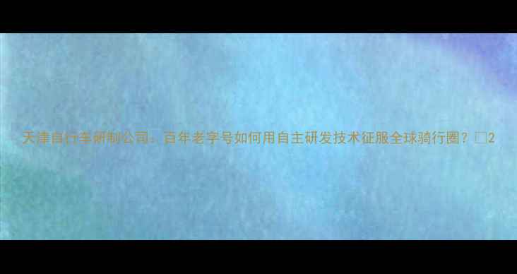 天津自行车研制公司百年老字号如何用自主研发技术征服全球骑行圈