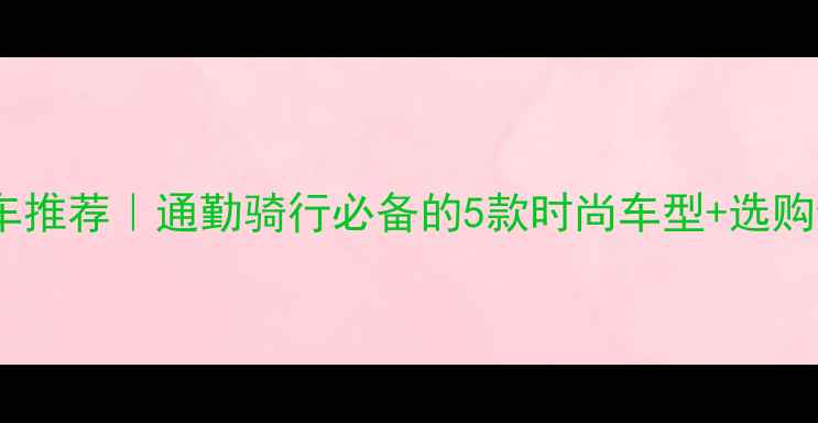 女士自行车推荐通勤骑行必备的5款时尚车型选购避坑指南