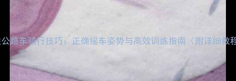 女性公路车骑行技巧正确摇车姿势与高效训练指南附详细教程