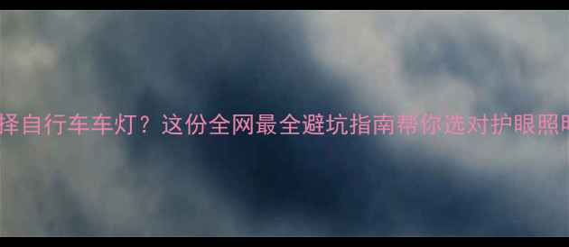 如何选择自行车车灯这份全网最全避坑指南帮你选对护眼照明装备