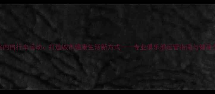室内自行车运动打造城市健康生活新方式专业俱乐部运营指南与健身全